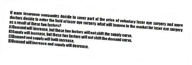 If more insurance companies decide to cover part of the price of voluntary laser eye surgery and more doctors decide to enter the field of laser eye surgery, what will happen in the market for laser eye surgery as a result of these two factors?
A)Demand will increase, but these two factors will not shift the supply curve.
B)Supply will increase, but these two factors will not shift the demand curve.
C)Demand and supply will both increase.
D)Demand will increase and supply will decrease.