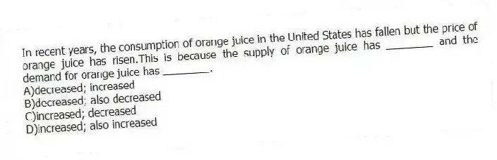 In recent years, the consumption of orange juice in the United States has fallen but the price of orange juice has risen.This is because the supply of orange juice has ________ and the demand for orange juice has ________.
A)decreased; increased
B)decreased; also decreased
C)increased; decreased
D)increased; also increased