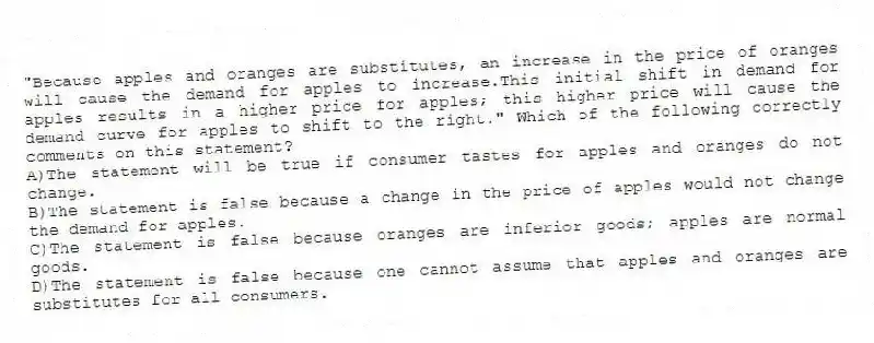 "Because apples and oranges are substitutes, an increase in the price of oranges will cause the demand for apples to increase.This initial shift in demand for apples results in a higher price for apples; this higher price will cause the demand curve for apples to shift to the right." Which of the following correctly comments on this statement?
A)The statement will be true if consumer tastes for apples and oranges do not change.
B)The statement is false because a change in the price of apples would not change the demand for apples.
C)The statement is false because oranges are inferior goods; apples are normal goods.
D)The statement is false because one cannot assume that apples and oranges are substitutes for all consumers.