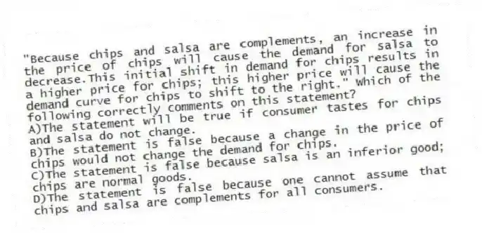 "Because chips and salsa are complements, an increase in the price of chips will cause the demand for salsa to decrease.This initial shift in demand for chips results in a higher price for chips; this higher price will cause the demand curve for chips to shift to the right." Which of the following correctly comments on this statement?
A)The statement will be true if consumer tastes for chips and salsa do not change.
B)The statement is false because a change in the price of chips would not change the demand for chips.
C)The statement is false because salsa is an inferior good; chips are normal goods.
D)The statement is false because one cannot assume that chips and salsa are complements for all consumers.