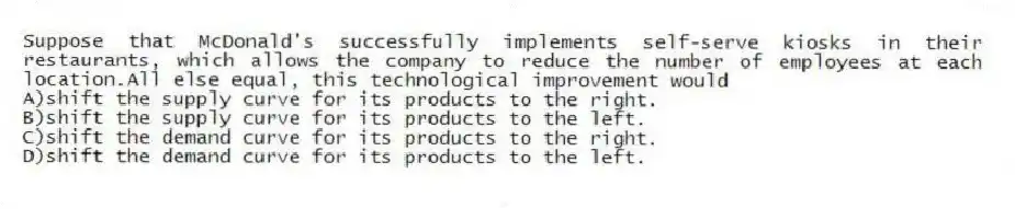 Suppose that McDonald's successfully implements self-serve kiosks in their restaurants, which allows the company to reduce the number of employees at each location.All else equal, this technological improvement would
A)shift the supply curve for its products to the right.
B)shift the supply curve for its products to the left.
C)shift the demand curve for its products to the right.
D)shift the demand curve for its products to the left.