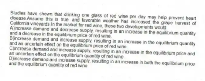Studies have shown that drinking one glass of red wine per day may help prevent heart disease.Assume this is true, and favorable weather has increased the grape harvest of California vineyards.In the market for red wine, these two developments would
A)increase demand and decrease supply, resulting in an increase in the equilibrium quantity and a decrease in the equilibrium price of red wine.
B)increase demand and increase supply, resulting in an increase in the equilibrium quantity and an uncertain effect on the equilibrium price of red wine.
C)increase demand and increase supply, resulting in an increase in the equilibrium price and an uncertain effect on the equilibrium quantity of red wine.
D)increase demand and increase supply, resulting in an increase in both the equilibrium price and the equilibrium quantity of red wine.