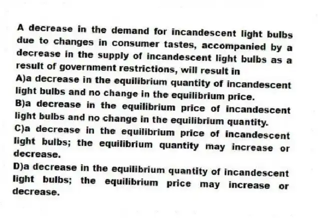 A decrease in the demand for incandescent light bulbs due to changes in consumer tastes, accompanied by a decrease in the supply of incandescent light bulbs as a result of government restrictions, will result in
A)a decrease in the equilibrium quantity of incandescent light bulbs and no change in the equilibrium price.
B)a decrease in the equilibrium price of incandescent light bulbs and no change in the equilibrium quantity.
C)a decrease in the equilibrium price of incandescent light bulbs; the equilibrium quantity may increase or decrease.
D)a decrease in the equilibrium quantity of incandescent light bulbs; the equilibrium price may increase or decrease.