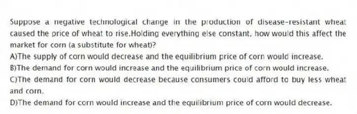 Suppose a negative technological change in the production of disease-resistant wheat caused the price of wheat to rise.Holding everything else constant, how would this affect the market for corn (a substitute for wheat)?
A)The supply of corn would decrease and the equilibrium price of corn would increase.
B)The demand for corn would increase and the equilibrium price of corn would increase.
C)The demand for corn would decrease because consumers could afford to buy less wheat and corn.
D)The demand for corn would increase and the equilibrium price of corn would decrease.