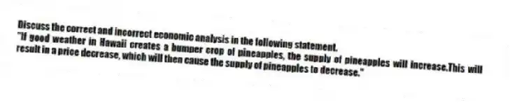 Discuss the correct and incorrect economic analysis in the following statement.
"If good weather in Hawaii creates a bumper crop of pineapples, the supply of pineapples will increase.This will result in a price decrease, which will then cause the supply of pineapples to decrease."