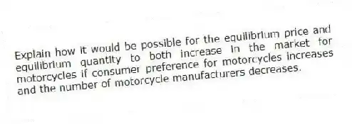 Explain how it would be possible for the equilibrium price and equilibrium quantity to both increase in the market for motorcycles if consumer preference for motorcycles increases and the number of motorcycle manufacturers decreases.