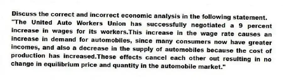 Discuss the correct and incorrect economic analysis in the following statement.
"The United Auto Workers Union has successfully negotiated a 9 percent increase in wages for its workers.This increase in the wage rate causes an increase in demand for automobiles, since many consumers now have greater incomes, and also a decrease in the supply of automobiles because the cost of production has increased.These effects cancel each other out resulting in no change in equilibrium price and quantity in the automobile market."