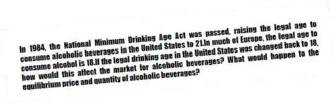 In 1984, the National Minimum Drinking Age Act was passed, raising the legal age to consume alcoholic beverages in the United States to 21.In much of Europe, the legal age to consume alcohol is 18.If the legal drinking age in the United States was changed back to 18, how would this affect the market for alcoholic beverages? What would happen to the equilibrium price and quantity of alcoholic beverages?