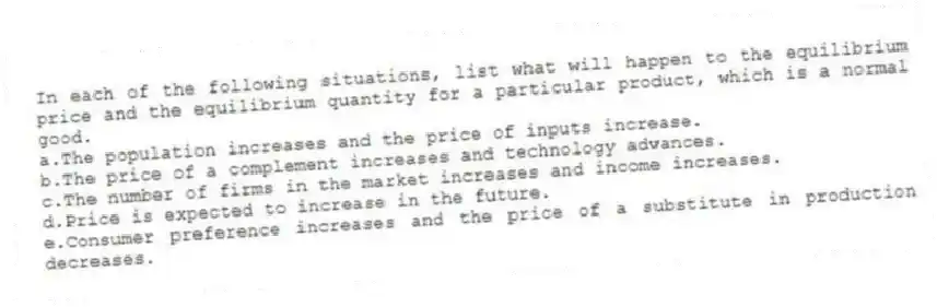 In each of the following situations, list what will happen to the equilibrium price and the equilibrium quantity for a particular product, which is a normal good.
a.The population increases and the price of inputs increase.
b.The price of a complement increases and technology advances.
c.The number of firms in the market increases and income increases.
d.Price is expected to increase in the future.
e.Consumer preference increases and the price of a substitute in production decreases.