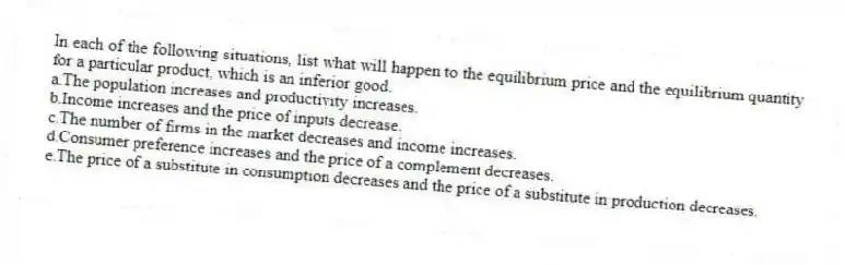 In each of the following situations, list what will happen to the equilibrium price and the equilibrium quantity for a particular product, which is an inferior good.
a.The population increases and productivity increases.
b.Income increases and the price of inputs decrease.
c.The number of firms in the market decreases and income increases.
d.Consumer preference increases and the price of a complement decreases.
e.The price of a substitute in consumption decreases and the price of a substitute in production decreases.