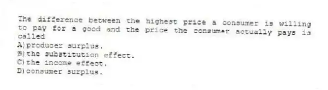 The difference between the highest price a consumer is willing to pay for a good and the price the consumer actually pays is called
A)producer surplus.
B)the substitution effect.
C)the income effect.
D)consumer surplus.