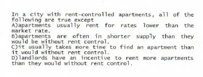 In a city with rent-controlled apartments, all of the following are true except
A)apartments usually rent for rates lower than the market rate.
B)apartments are often in shorter supply than they would be without rent control.
C)it usually takes more time to find an apartment than it would without rent control.
D)landlords have an incentive to rent more apartments than they would without rent control.