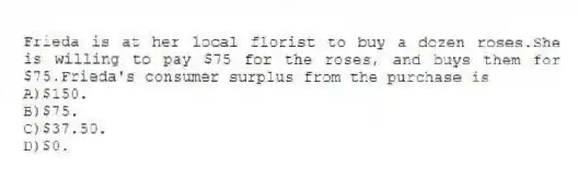 Frieda is at her local florist to buy a dozen roses.She is willing to pay $75 for the roses, and buys them for $75.Frieda's consumer surplus from the purchase is
A)$150.
B)$75.
C)$37.50.
D)$0.