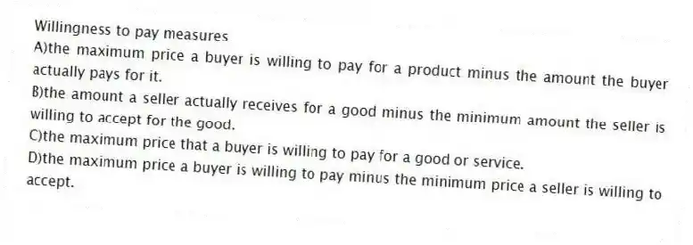 Willingness to pay measures
A)the maximum price a buyer is willing to pay for a product minus the amount the buyer actually pays for it.
B)the amount a seller actually receives for a good minus the minimum amount the seller is willing to accept for the good.
C)the maximum price that a buyer is willing to pay for a good or service.
D)the maximum price a buyer is willing to pay minus the minimum price a seller is willing to accept.