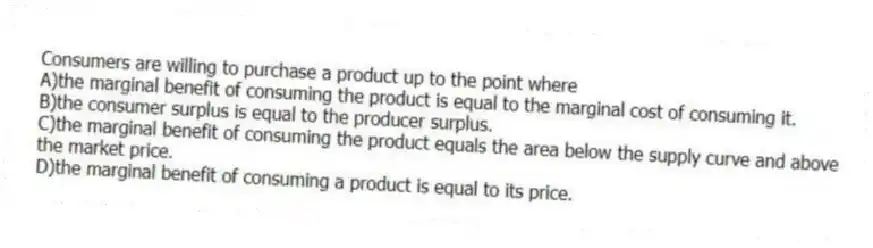 Consumers are willing to purchase a product up to the point where
A)the marginal benefit of consuming the product is equal to the marginal cost of consuming it.
B)the consumer surplus is equal to the producer surplus.
C)the marginal benefit of consuming the product equals the area below the supply curve and above the market price.
D)the marginal benefit of consuming a product is equal to its price.