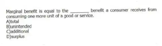 Marginal benefit is equal to the ________ benefit a consumer receives from consuming one more unit of a good or service.
A)total
B)unintended
C)additional
D)surplus