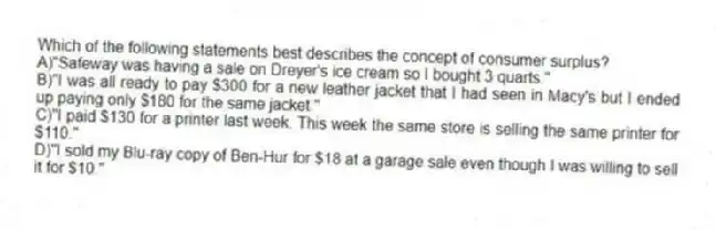 Which of the following statements best describes the concept of consumer surplus?
A)"Safeway was having a sale on Dreyer's ice cream so I bought 3 quarts."
B)"I was all ready to pay $300 for a new leather jacket that I had seen in Macy's but I ended up paying only $180 for the same jacket."
C)"I paid $130 for a printer last week. This week the same store is selling the same printer for $110."
D)"I sold my Blu-ray copy of Ben-Hur for $18 at a garage sale even though I was willing to sell it for $10."