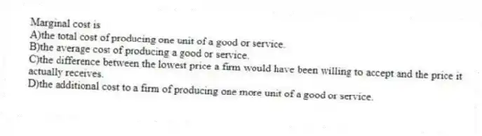 Marginal cost is
A)the total cost of producing one unit of a good or service.
B)the average cost of producing a good or service.
C)the difference between the lowest price a firm would have been willing to accept and the price it actually receives.
D)the additional cost to a firm of producing one more unit of a good or service.