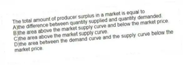 The total amount of producer surplus in a market is equal to
A)the difference between quantity supplied and quantity demanded.
B)the area above the market supply curve and below the market price.
C)the area above the market supply curve.
D)the area between the demand curve and the supply curve below the market price.