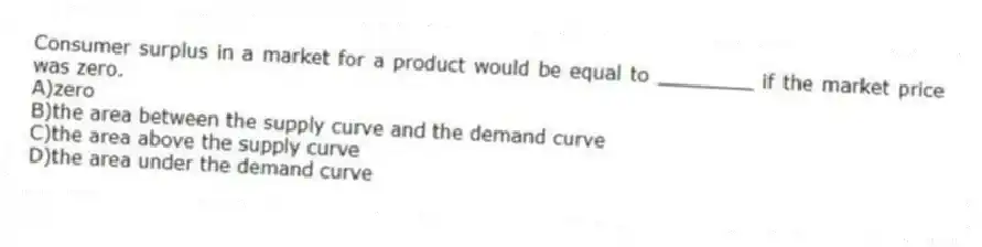 Consumer surplus in a market for a product would be equal to ________ if the market price was zero.
A)zero
B)the area between the supply curve and the demand curve
C)the area above the supply curve
D)the area under the demand curve
