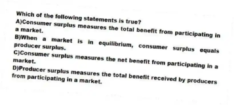 Which of the following statements is true?
A)Consumer surplus measures the total benefit from participating in a market.
B)When a market is in equilibrium, consumer surplus equals producer surplus.
C)Consumer surplus measures the net benefit from participating in a market.
D)Producer surplus measures the total benefit received by producers from participating in a market.