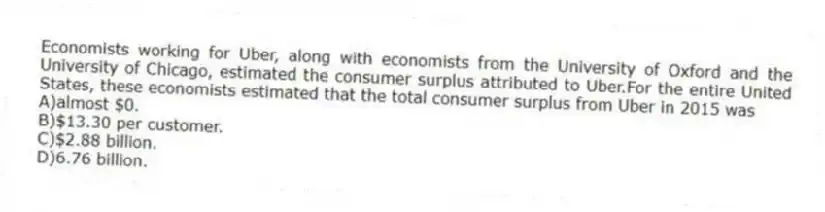 Economists working for Uber, along with economists from the University of Oxford and the University of Chicago, estimated the consumer surplus attributed to Uber.For the entire United States, these economists estimated that the total consumer surplus from Uber in 2015 was
A)almost $0.
B)$13.30 per customer.
C)$2.88 billion.
D)6.76 billion.
