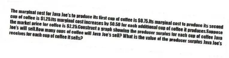 The marginal cost for Java Joe's to produce its first cup of coffee is $0.75.Its marginal cost to produce its second cup of coffee is $1.25.Its marginal cost increases by $0.50 for each additional cup of coffee it produces.Suppose the market price for coffee is $2.25.Construct a graph showing the producer surplus for each cup of coffee Java Joe's will sell.How many cups of coffee will Java Joe's sell? What is the value of the producer surplus Java Joe's receives for each cup of coffee it sells?