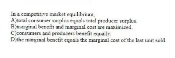 In a competitive market equilibrium,
A)total consumer surplus equals total producer surplus.
B)marginal benefit and marginal cost are maximized.
C)consumers and producers benefit equally.
D)the marginal benefit equals the marginal cost of the last unit sold.