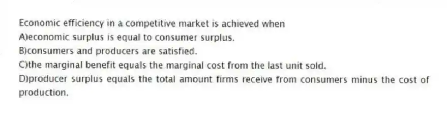 Economic efficiency in a competitive market is achieved when
A)economic surplus is equal to consumer surplus.
B)consumers and producers are satisfied.
C)the marginal benefit equals the marginal cost from the last unit sold.
D)producer surplus equals the total amount firms receive from consumers minus the cost of production.