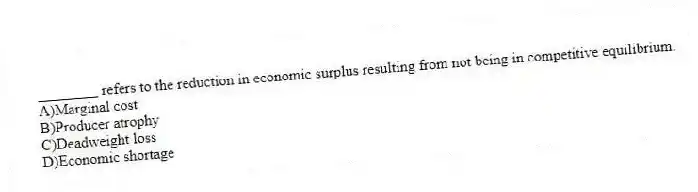 ________ refers to the reduction in economic surplus resulting from not being in competitive equilibrium.
A)Marginal cost
B)Producer atrophy
C)Deadweight loss
D)Economic shortage