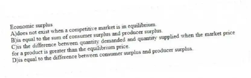 Economic surplus
A)does not exist when a competitive market is in equilibrium.
B)is equal to the sum of consumer surplus and producer surplus.
C)is the difference between quantity demanded and quantity supplied when the market price for a product is greater than the equilibrium price.
D)is equal to the difference between consumer surplus and producer surplus.