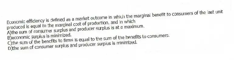 Economic efficiency is defined as a market outcome in which the marginal benefit to consumers of the last unit produced is equal to the marginal cost of production, and in which
A)the sum of consumer surplus and producer surplus is at a maximum.
B)economic surplus is minimized.
C)the sum of the benefits to firms is equal to the sum of the benefits to consumers.
D)the sum of consumer surplus and producer surplus is minimized.