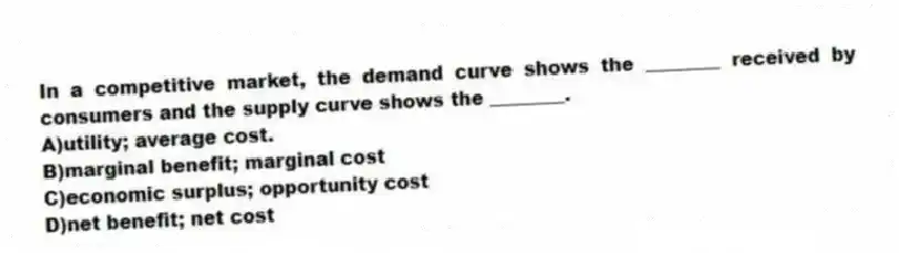 In a competitive market, the demand curve shows the ________ received by consumers and the supply curve shows the ________.
A)utility; average cost.
B)marginal benefit; marginal cost
C)economic surplus; opportunity cost
D)net benefit; net cost
