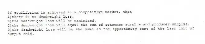 If equilibrium is achieved in a competitive market, then
A)there is no deadweight loss.
B)the deadweight loss will be maximized.
C)the deadweight loss will equal the sum of consumer surplus and producer surplus.
D)the deadweight loss will be the same as the opportunity cost of the last unit of output sold.