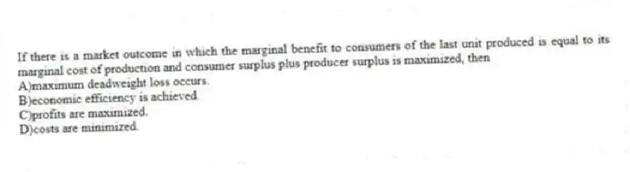 If there is a market outcome in which the marginal benefit to consumers of the last unit produced is equal to its marginal cost of production and consumer surplus plus producer surplus is maximized, then
A)maximum deadweight loss occurs.
B)economic efficiency is achieved.
C)profits are maximized.
D)costs are minimized.