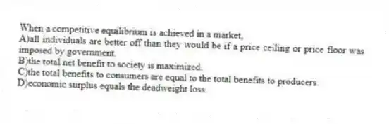 When a competitive equilibrium is achieved in a market,
A)all individuals are better off than they would be if a price ceiling or price floor was imposed by government.
B)the total net benefit to society is maximized.
C)the total benefits to consumers are equal to the total benefits to producers.
D)economic surplus equals the deadweight loss.