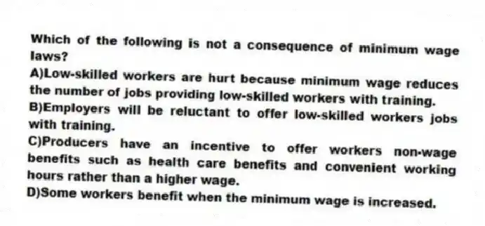 Which of the following is not a consequence of minimum wage laws?
A)Low-skilled workers are hurt because minimum wage reduces the number of jobs providing low-skilled workers with training.
B)Employers will be reluctant to offer low-skilled workers jobs with training.
C)Producers have an incentive to offer workers non-wage benefits such as health care benefits and convenient working hours rather than a higher wage.
D)Some workers benefit when the minimum wage is increased.
