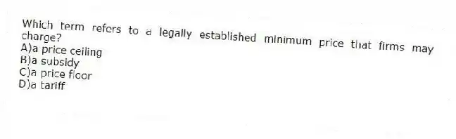 Which term refers to a legally established minimum price that firms may charge?
A)a price ceiling
B)a subsidy
C)a price floor
D)a tariff