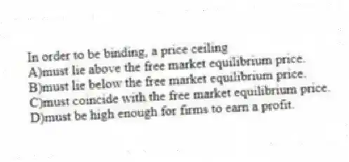 In order to be binding, a price ceiling
A)must lie above the free market equilibrium price.
B)must lie below the free market equilibrium price.
C)must coincide with the free market equilibrium price.
D)must be high enough for firms to earn a profit.