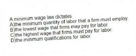 A minimum wage law dictates
A)the minimum quantity of labor that a firm must employ.
B)the lowest wage that firms may pay for labor.
C)the highest wage that firms must pay for labor.
D)the minimum qualifications for labor.
