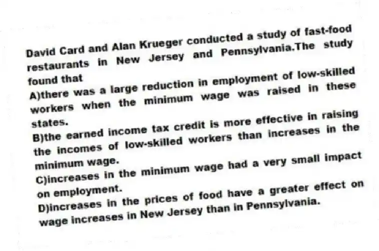 David Card and Alan Krueger conducted a study of fast-food restaurants in New Jersey and Pennsylvania.The study found that
A)there was a large reduction in employment of low-skilled workers when the minimum wage was raised in these states.
B)the earned income tax credit is more effective in raising the incomes of low-skilled workers than increases in the minimum wage.
C)increases in the minimum wage had a very small impact on employment.
D)increases in the prices of food have a greater effect on wage increases in New Jersey than in Pennsylvania.