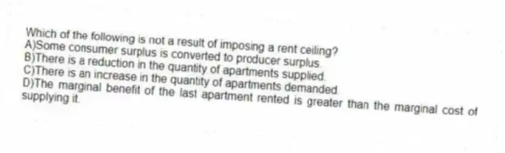 Which of the following is not a result of imposing a rent ceiling?
A)Some consumer surplus is converted to producer surplus.
B)There is a reduction in the quantity of apartments supplied.
C)There is an increase in the quantity of apartments demanded.
D)The marginal benefit of the last apartment rented is greater than the marginal cost of supplying it.