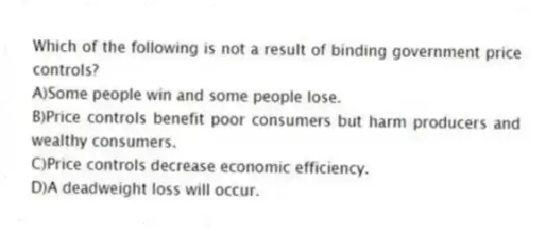 Which of the following is not a result of binding government price controls?
A)Some people win and some people lose.
B)Price controls benefit poor consumers but harm producers and wealthy consumers.
C)Price controls decrease economic efficiency.
D)A deadweight loss will occur.