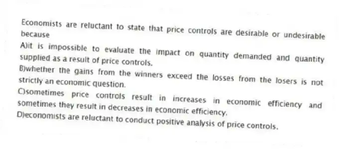 Economists are reluctant to state that price controls are desirable or undesirable because
A)it is impossible to evaluate the impact on quantity demanded and quantity supplied as a result of price controls.
B)whether the gains from the winners exceed the losses from the losers is not strictly an economic question.
C)sometimes price controls result in increases in economic efficiency and sometimes they result in decreases in economic efficiency.
D)economists are reluctant to conduct positive analysis of price controls.