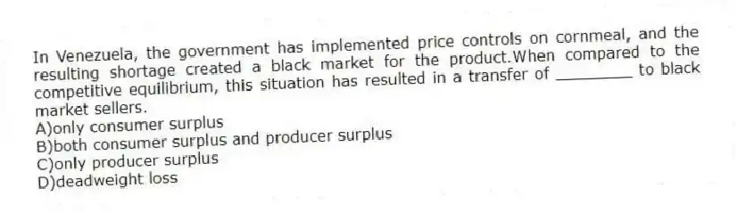 In Venezuela, the government has implemented price controls on cornmeal, and the resulting shortage created a black market for the product.When compared to the competitive equilibrium, this situation has resulted in a transfer of ________ to black market sellers.
A)only consumer surplus
B)both consumer surplus and producer surplus
C)only producer surplus
D)deadweight loss