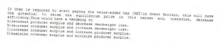 If Uber is required to start paying the value-added tax (VAT)in Great Britain, this will have the potential to raise the equilibrium price in this market and, therefore, decrease efficiency.This would have a tendency to
A)decrease producer surplus and decrease deadweight loss.
B)decrease consumer surplus and increase deadweight loss.
C)increase consumer surplus and increase producer surplus.
D)maximize consumer surplus and minimize producer surplus.