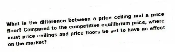 What is the difference between a price ceiling and a price floor? Compared to the competitive equilibrium price, where must price ceilings and price floors be set to have an effect on the market?