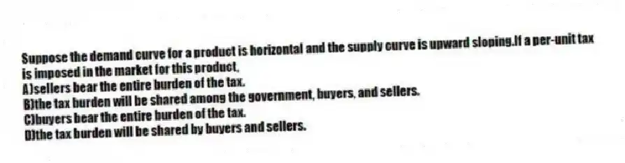 Suppose the demand curve for a product is horizontal and the supply curve is upward sloping.If a per-unit tax is imposed in the market for this product,
A)sellers bear the entire burden of the tax.
B)the tax burden will be shared among the government, buyers, and sellers.
C)buyers bear the entire burden of the tax.
D)the tax burden will be shared by buyers and sellers.
