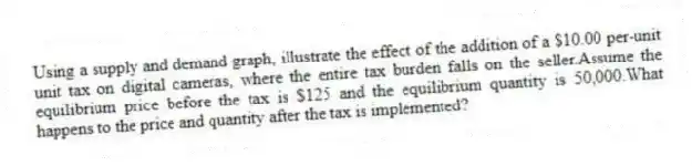 Using a supply and demand graph, illustrate the effect of the addition of a $10.00 per-unit unit tax on digital cameras, where the entire tax burden falls on the seller.Assume the equilibrium price before the tax is $125 and the equilibrium quantity is 50,000.What happens to the price and quantity after the tax is implemented?