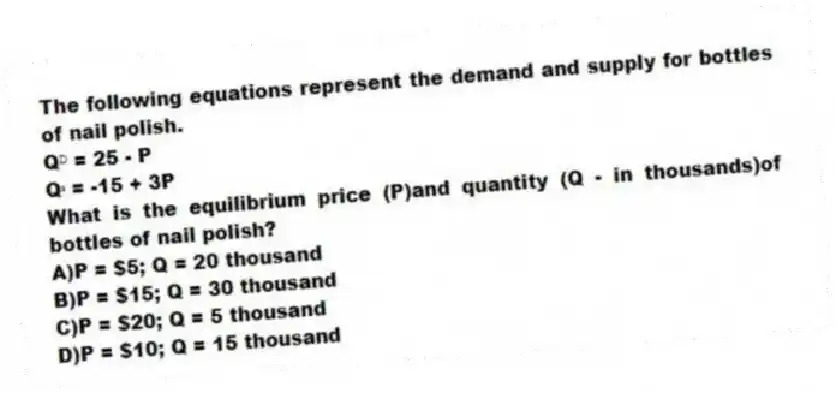 The following equations represent the demand and supply for bottles of nail polish.
Qᴰ = 25 - P
Qˢ = -15 + 3P
What is the equilibrium price (P)and quantity (Q - in thousands)of bottles of nail polish?
A)P = $5; Q = 20 thousand
B)P = $15; Q = 30 thousand
C)P = $20; Q = 5 thousand
D)P = $10; Q = 15 thousand